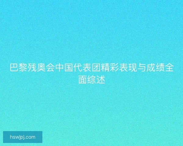巴黎残奥会中国代表团精彩表现与成绩全面综述