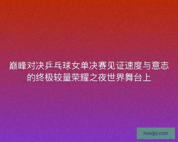 巅峰对决乒乓球女单决赛见证速度与意志的终极较量荣耀之夜世界舞台上